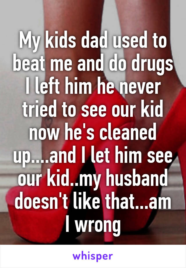 My kids dad used to beat me and do drugs I left him he never tried to see our kid now he's cleaned up....and I let him see our kid..my husband doesn't like that...am I wrong