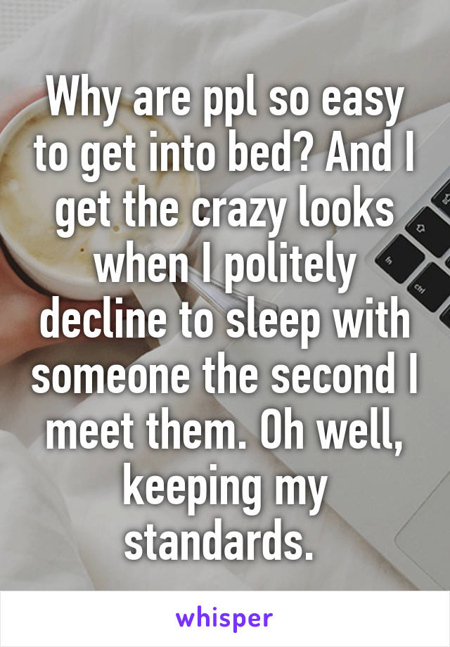 Why are ppl so easy to get into bed? And I get the crazy looks when I politely decline to sleep with someone the second I meet them. Oh well, keeping my standards. 