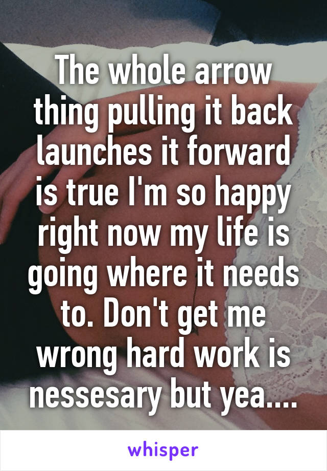 The whole arrow thing pulling it back launches it forward is true I'm so happy right now my life is going where it needs to. Don't get me wrong hard work is nessesary but yea....