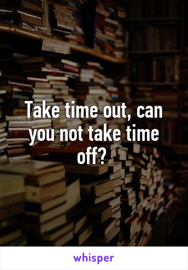 Take time out, can you not take time off? 