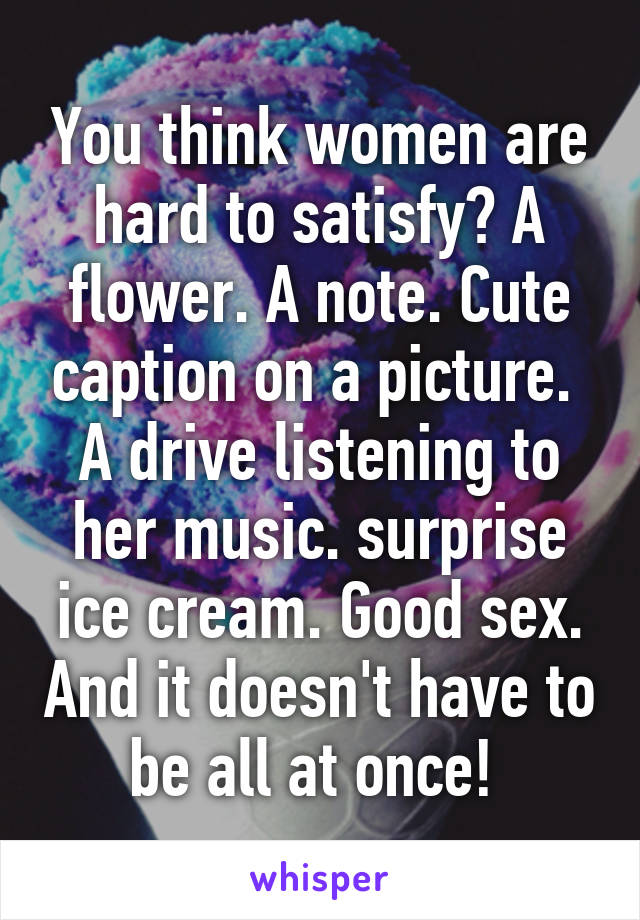 You think women are hard to satisfy? A flower. A note. Cute caption on a picture.  A drive listening to her music. surprise ice cream. Good sex. And it doesn't have to be all at once! 