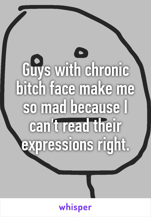 Guys with chronic bitch face make me so mad because I can't read their expressions right.