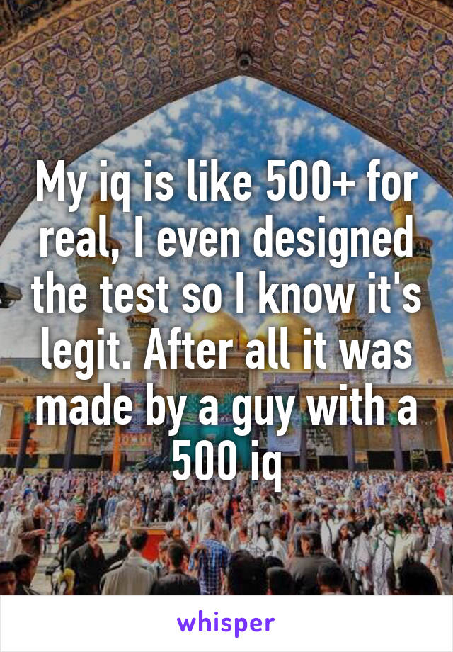 My iq is like 500+ for real, I even designed the test so I know it's legit. After all it was made by a guy with a 500 iq