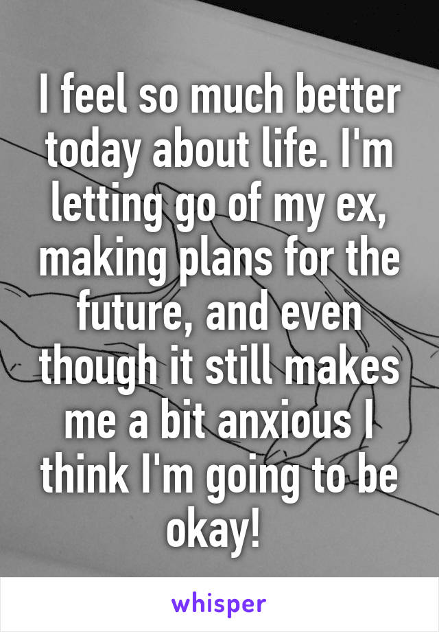 I feel so much better today about life. I'm letting go of my ex, making plans for the future, and even though it still makes me a bit anxious I think I'm going to be okay! 