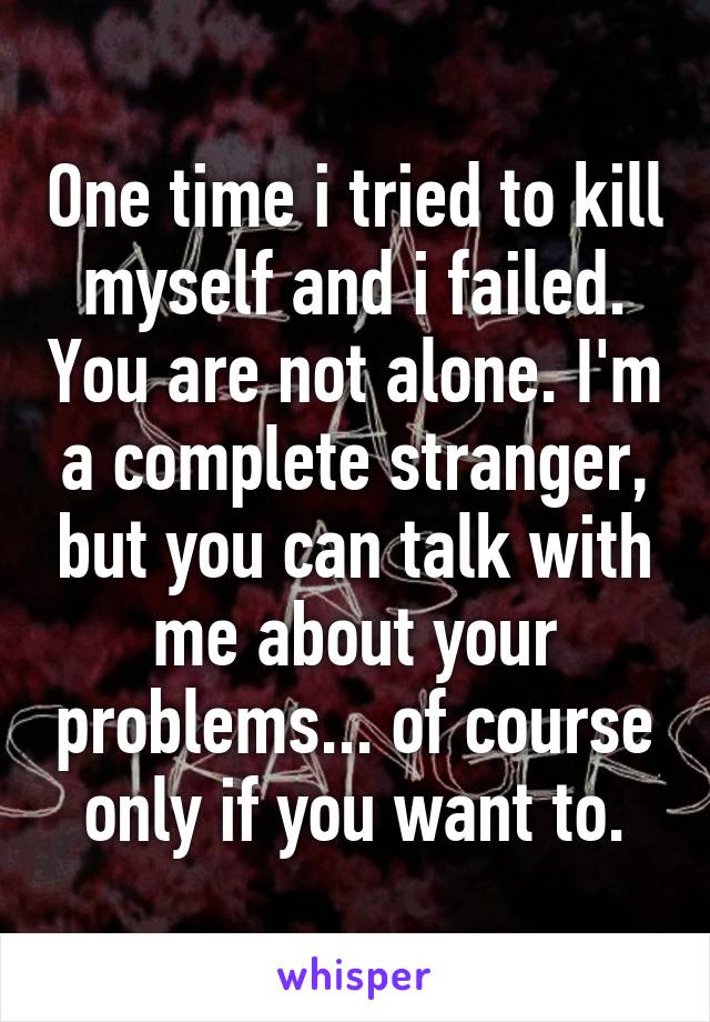 One time i tried to kill myself and i failed. You are not alone. I'm a complete stranger, but you can talk with me about your problems... of course only if you want to.