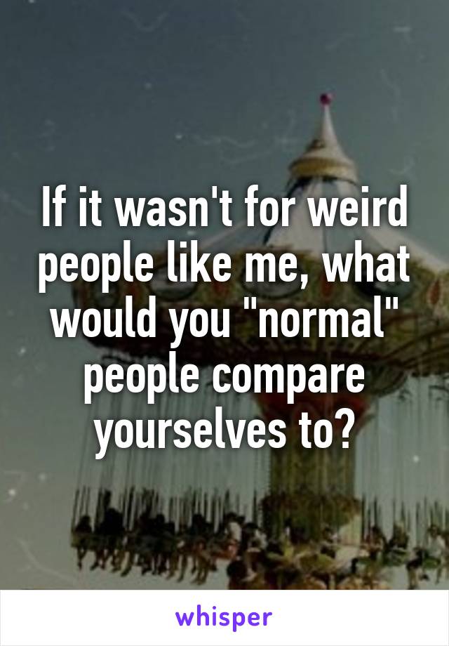 If it wasn't for weird people like me, what would you "normal" people compare yourselves to?