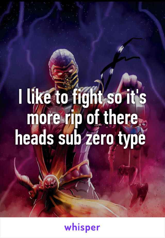 I like to fight so it's more rip of there heads sub zero type 