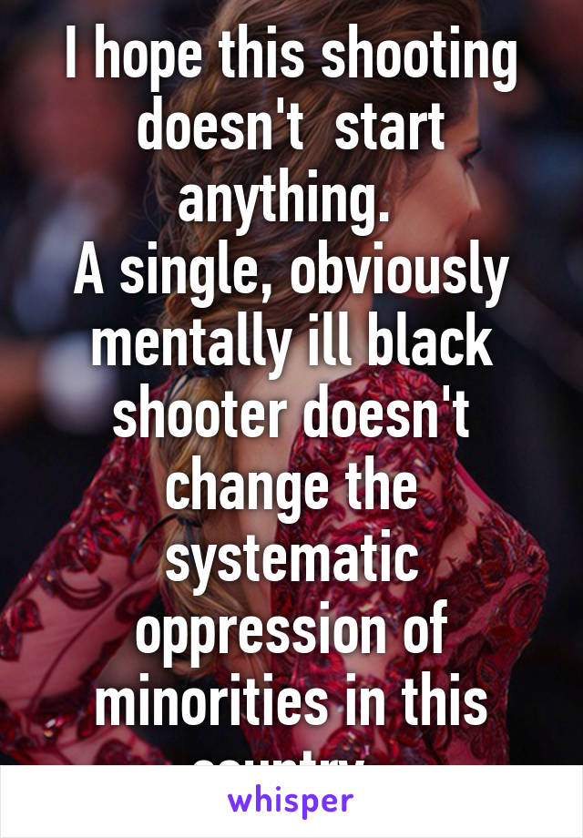 I hope this shooting doesn't  start anything. 
A single, obviously mentally ill black shooter doesn't change the systematic oppression of minorities in this country. 