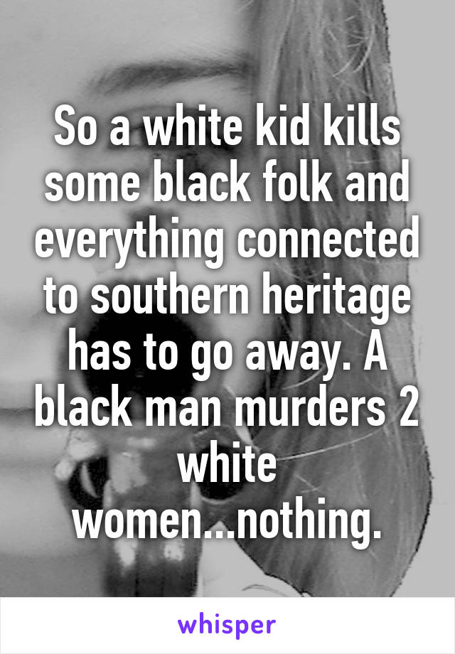 So a white kid kills some black folk and everything connected to southern heritage has to go away. A black man murders 2 white women...nothing.