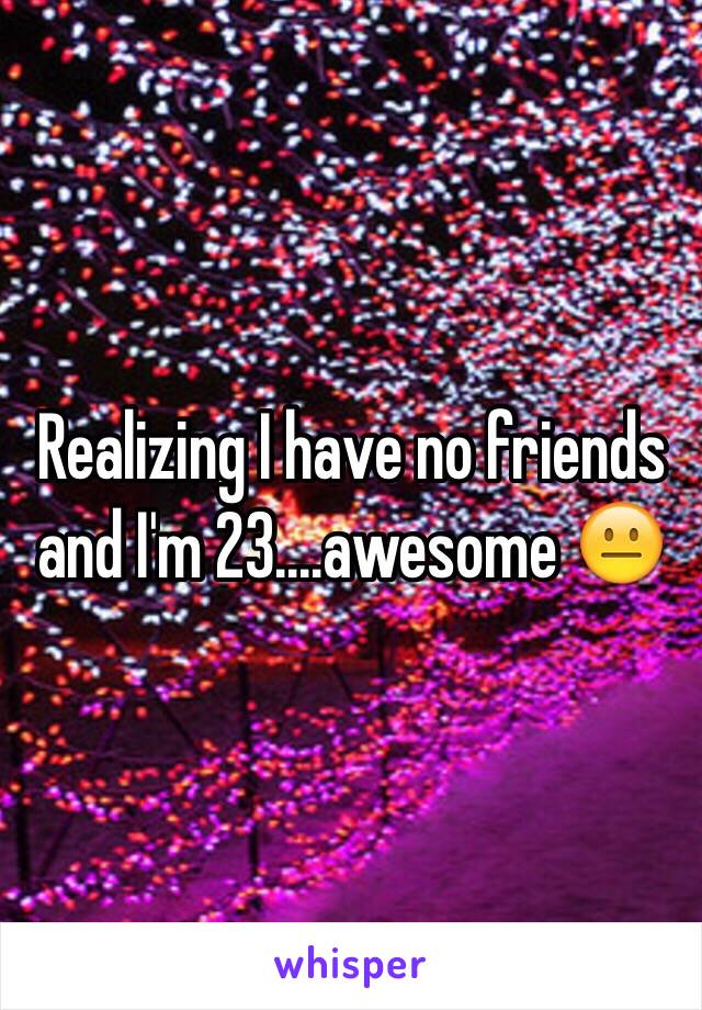 Realizing I have no friends and I'm 23....awesome 😐