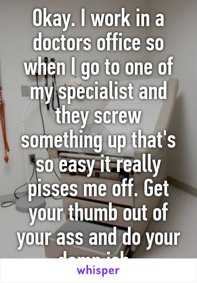 Okay. I work in a doctors office so when I go to one of my specialist and they screw something up that's so easy it really pisses me off. Get your thumb out of your ass and do your damn job. 