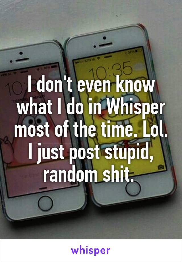 I don't even know what I do in Whisper most of the time. Lol. I just post stupid, random shit. 