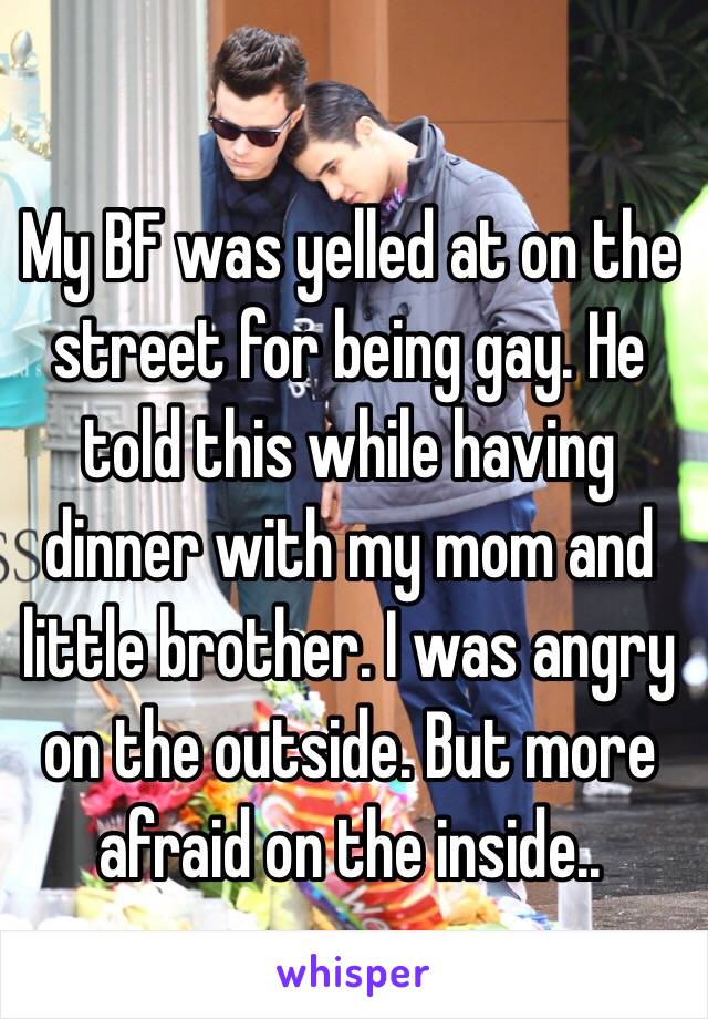 My BF was yelled at on the street for being gay. He told this while having dinner with my mom and little brother. I was angry on the outside. But more afraid on the inside..