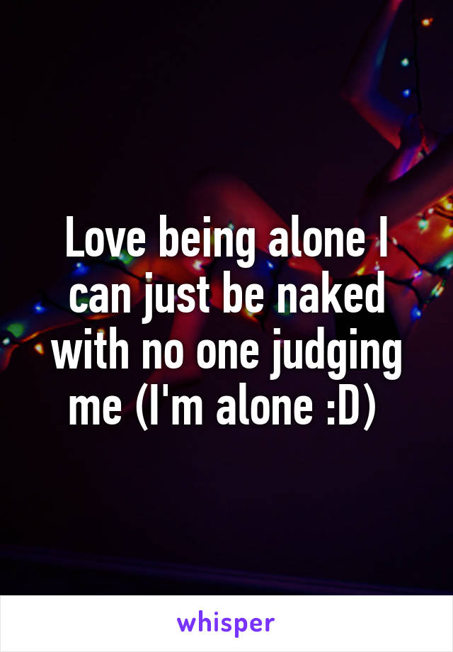 Love being alone I can just be naked with no one judging me (I'm alone :D) 