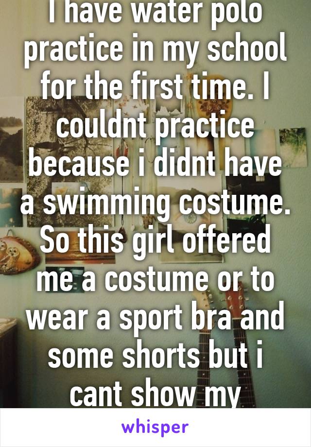 I have water polo practice in my school for the first time. I couldnt practice because i didnt have a swimming costume. So this girl offered me a costume or to wear a sport bra and some shorts but i cant show my stomach (religion)