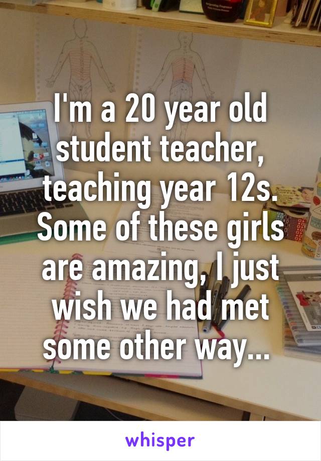 I'm a 20 year old student teacher, teaching year 12s. Some of these girls are amazing, I just wish we had met some other way... 