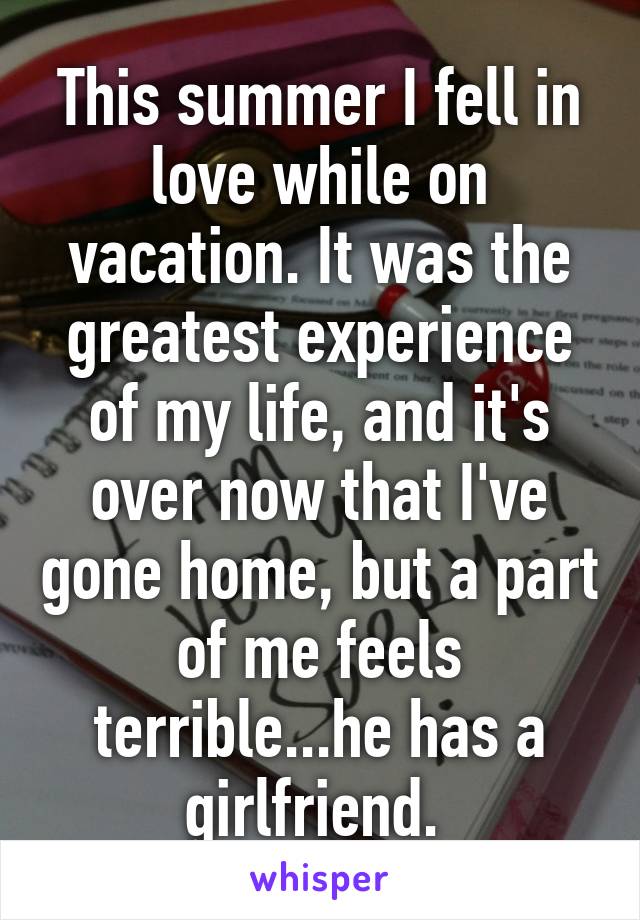 This summer I fell in love while on vacation. It was the greatest experience of my life, and it's over now that I've gone home, but a part of me feels terrible...he has a girlfriend. 