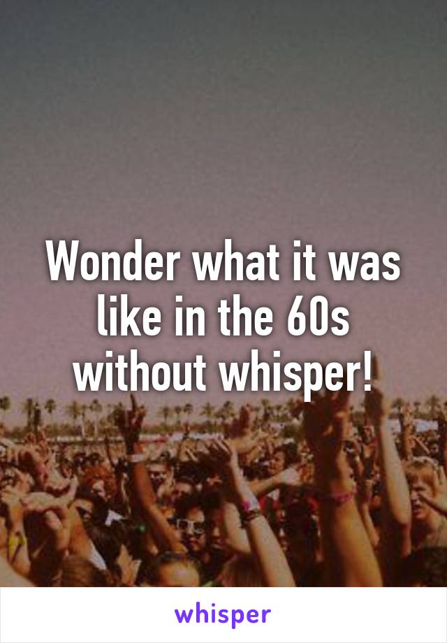 Wonder what it was like in the 60s without whisper!