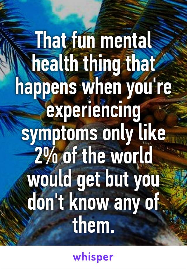 That fun mental health thing that happens when you're experiencing symptoms only like 2% of the world would get but you don't know any of them.