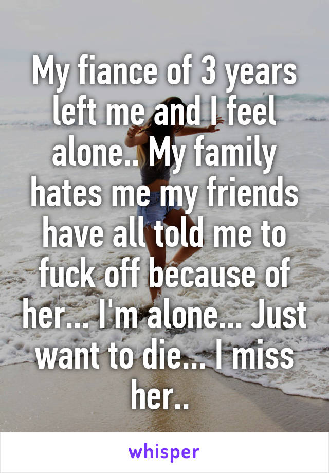 My fiance of 3 years left me and I feel alone.. My family hates me my friends have all told me to fuck off because of her... I'm alone... Just want to die... I miss her.. 