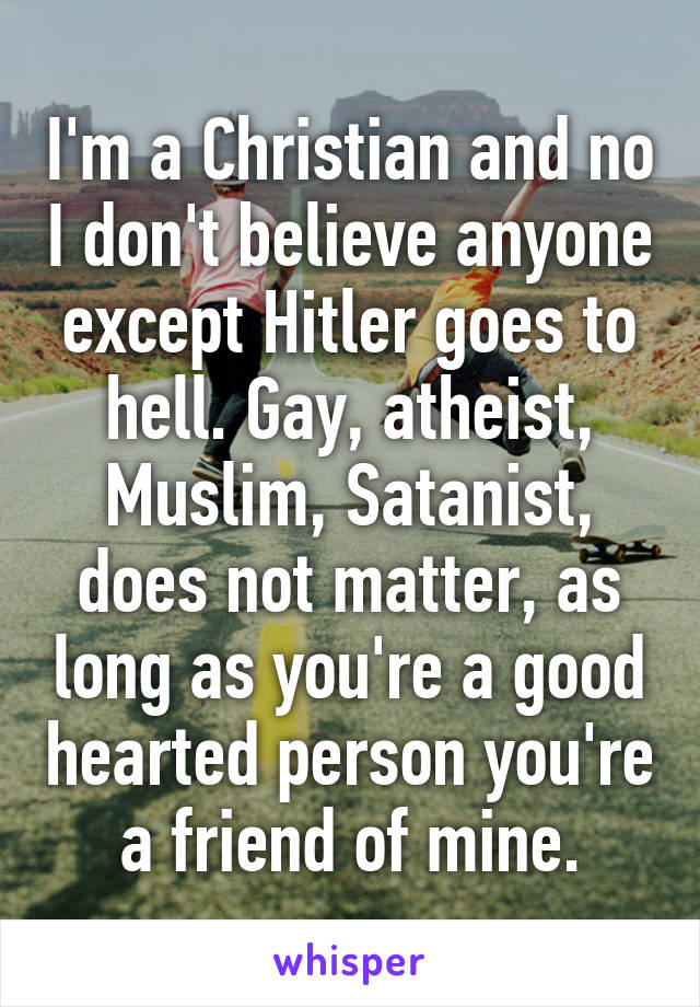 I'm a Christian and no I don't believe anyone except Hitler goes to hell. Gay, atheist, Muslim, Satanist, does not matter, as long as you're a good hearted person you're a friend of mine.