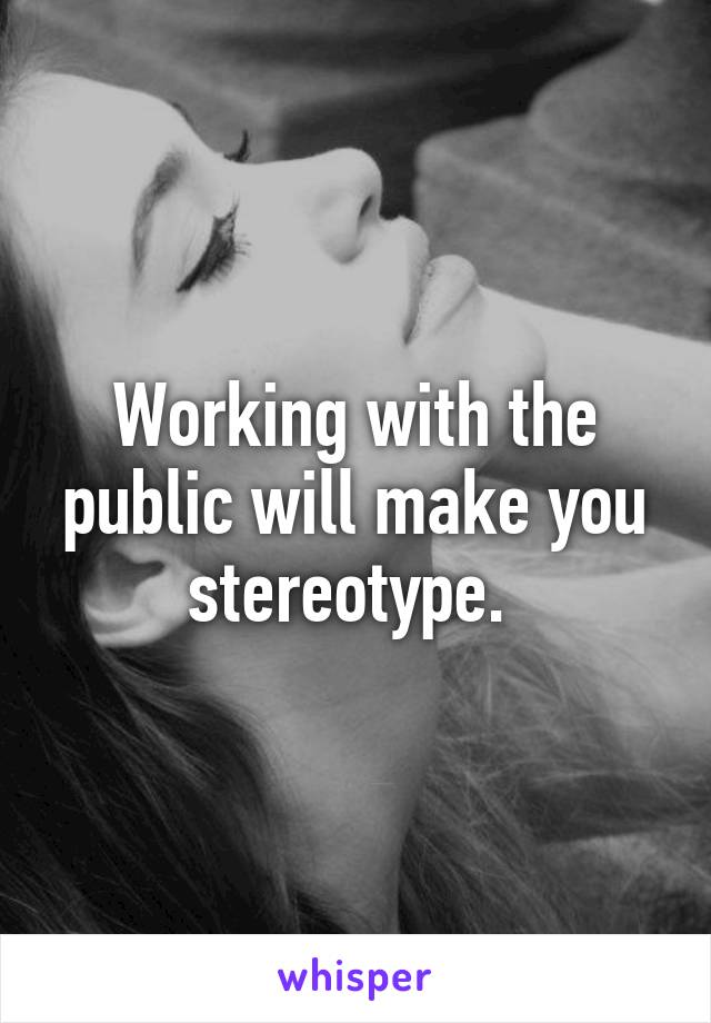 Working with the public will make you stereotype. 