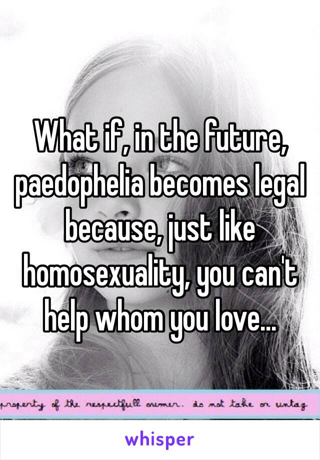 What if, in the future, paedophelia becomes legal because, just like homosexuality, you can't help whom you love...  