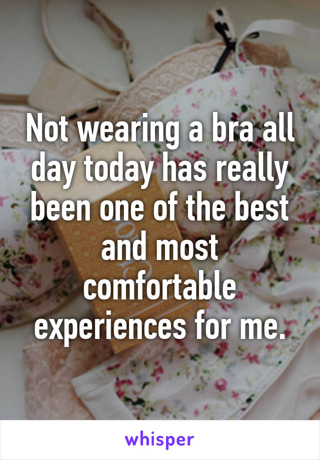 Not wearing a bra all day today has really been one of the best and most comfortable experiences for me.