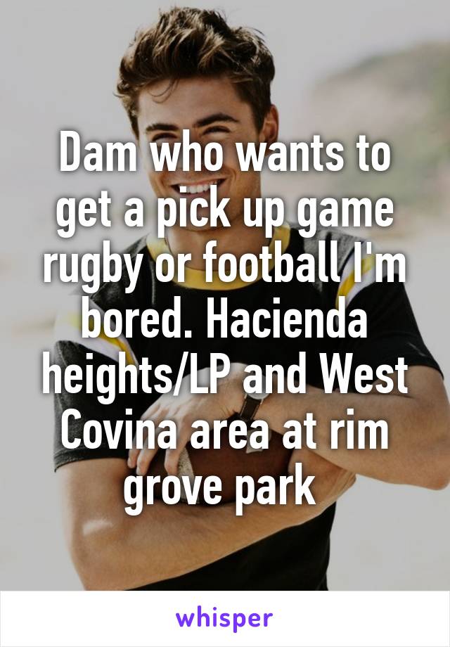 Dam who wants to get a pick up game rugby or football I'm bored. Hacienda heights/LP and West Covina area at rim grove park 