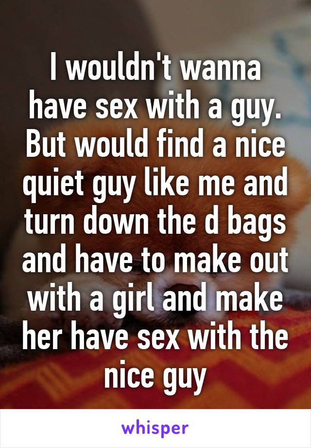 I wouldn't wanna have sex with a guy. But would find a nice quiet guy like me and turn down the d bags and have to make out with a girl and make her have sex with the nice guy