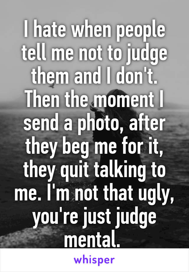 I hate when people tell me not to judge them and I don't. Then the moment I send a photo, after they beg me for it, they quit talking to me. I'm not that ugly, you're just judge mental. 