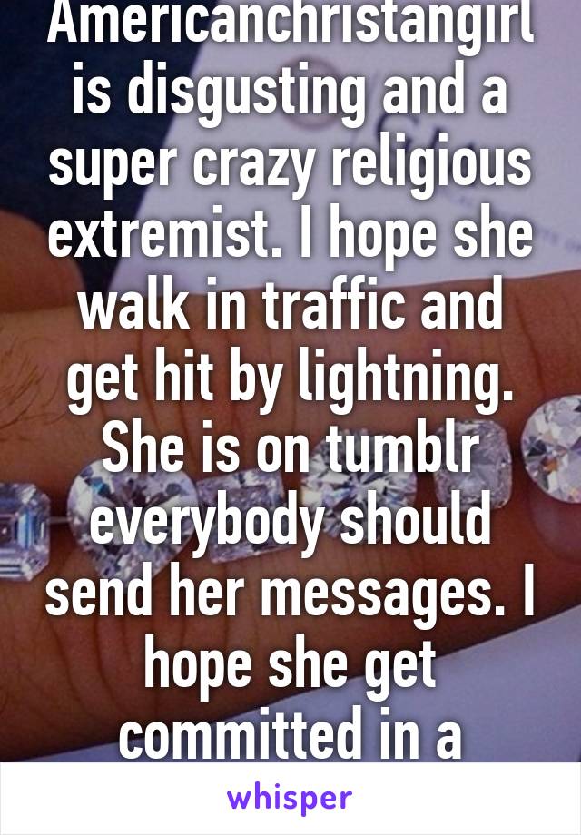 Americanchristangirl is disgusting and a super crazy religious extremist. I hope she walk in traffic and get hit by lightning. She is on tumblr everybody should send her messages. I hope she get committed in a mental hospital. 