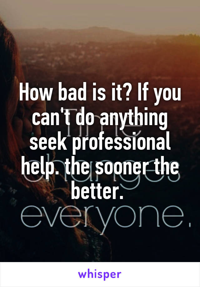 How bad is it? If you can't do anything seek professional help. the sooner the better. 