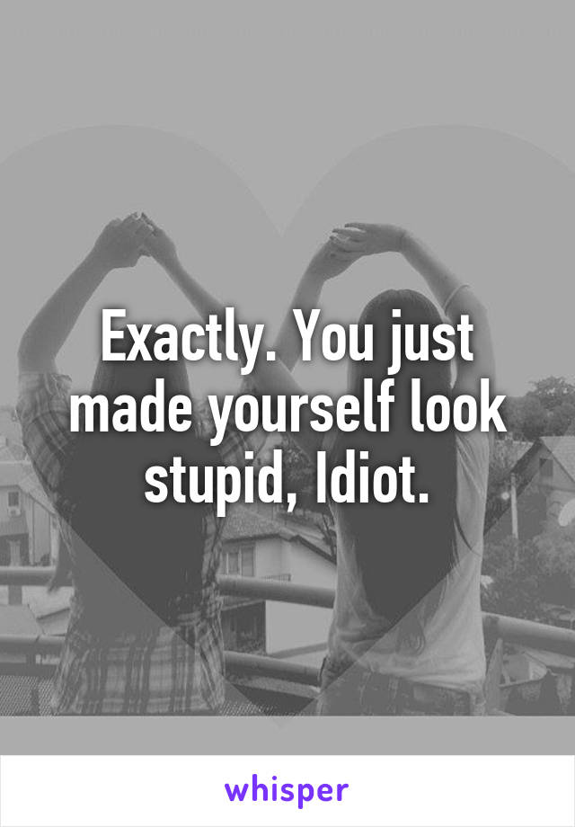 Exactly. You just made yourself look stupid, Idiot.