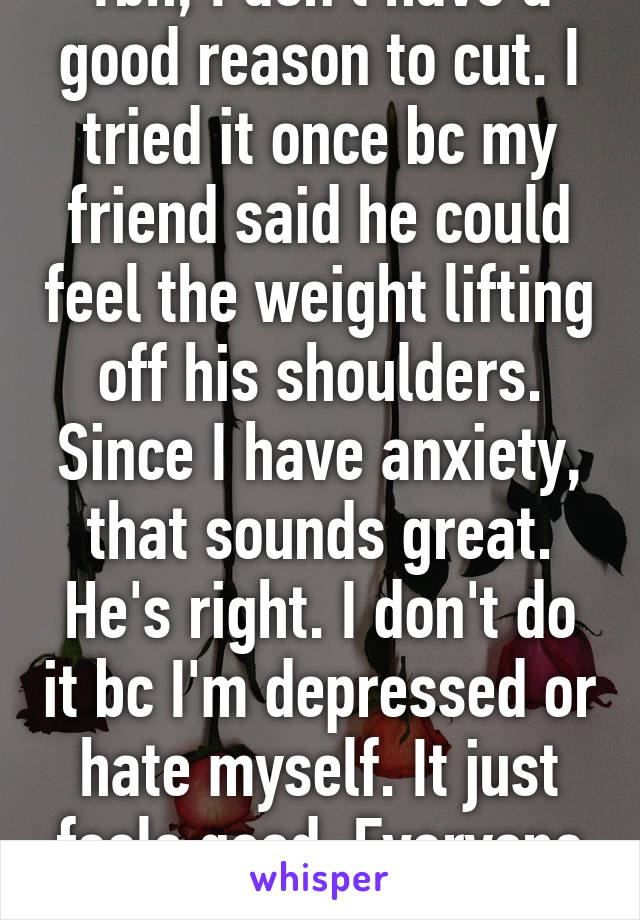 Tbh, I don't have a good reason to cut. I tried it once bc my friend said he could feel the weight lifting off his shoulders. Since I have anxiety, that sounds great. He's right. I don't do it bc I'm depressed or hate myself. It just feels good. Everyone wants to feel good. 