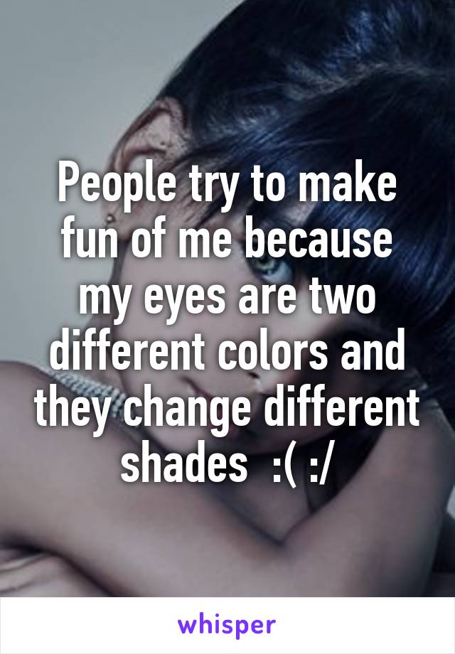 People try to make fun of me because my eyes are two different colors and they change different shades  :( :/