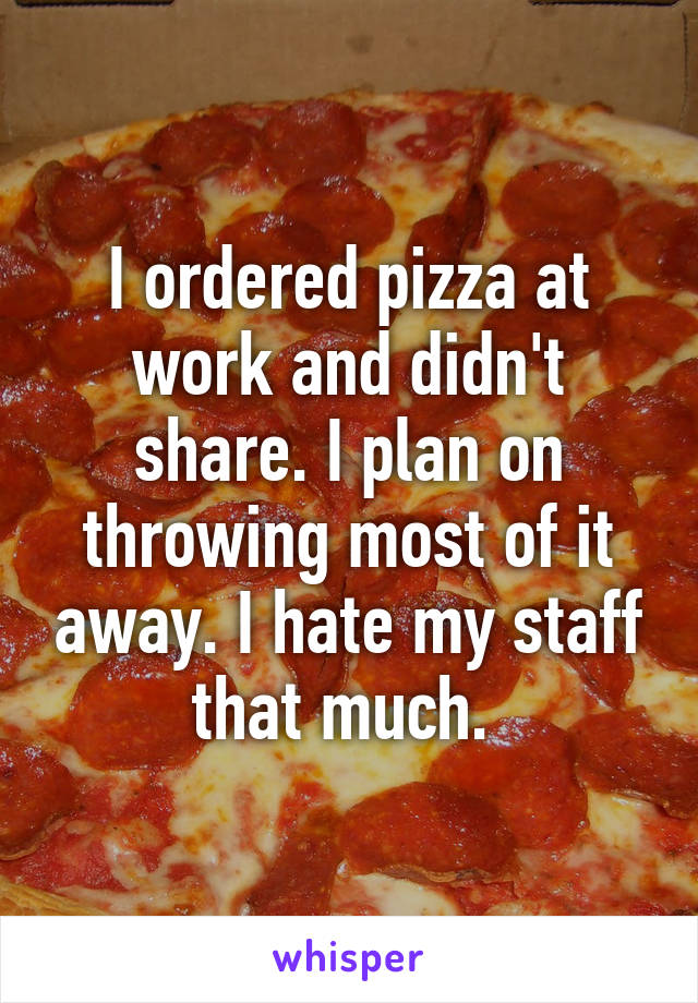 I ordered pizza at work and didn't share. I plan on throwing most of it away. I hate my staff that much. 