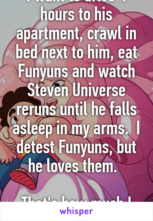 I want to drive 4 hours to his apartment, crawl in bed next to him, eat Funyuns and watch Steven Universe reruns until he falls asleep in my arms.  I detest Funyuns, but he loves them.  

That's how much I love him. 