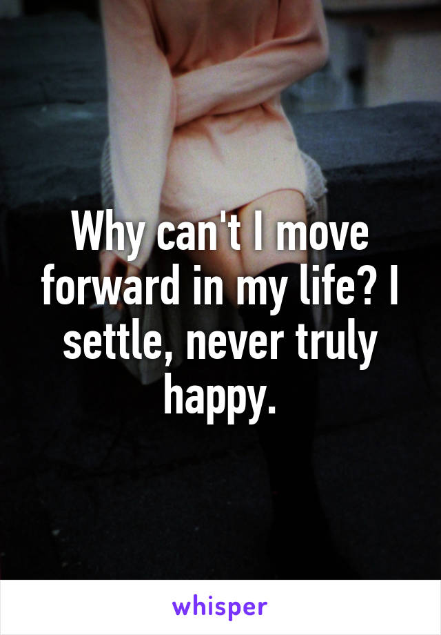 Why can't I move forward in my life? I settle, never truly happy.