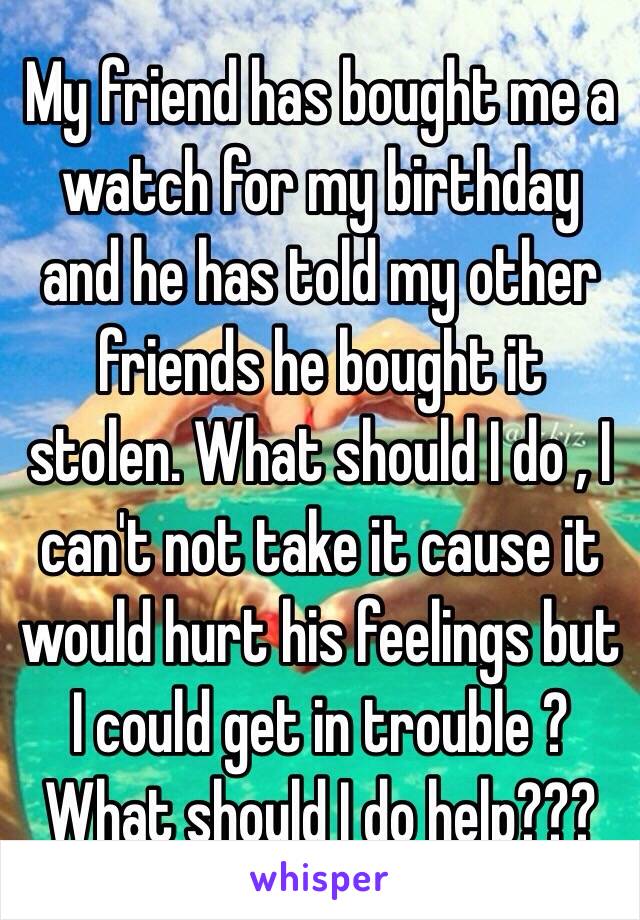 My friend has bought me a watch for my birthday and he has told my other friends he bought it stolen. What should I do , I can't not take it cause it would hurt his feelings but I could get in trouble ? What should I do help???