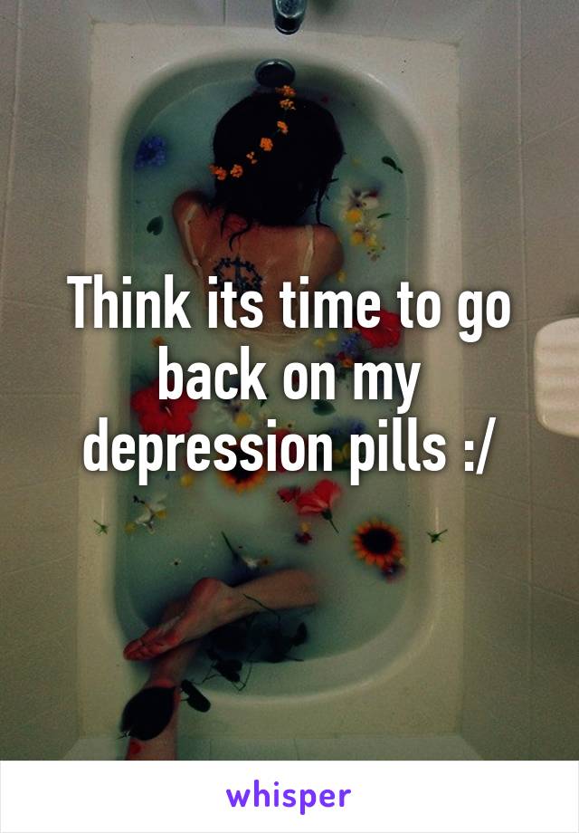 Think its time to go back on my depression pills :/
