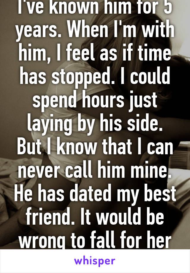 I've known him for 5 years. When I'm with him, I feel as if time has stopped. I could spend hours just laying by his side. But I know that I can never call him mine. He has dated my best friend. It would be wrong to fall for her ex.