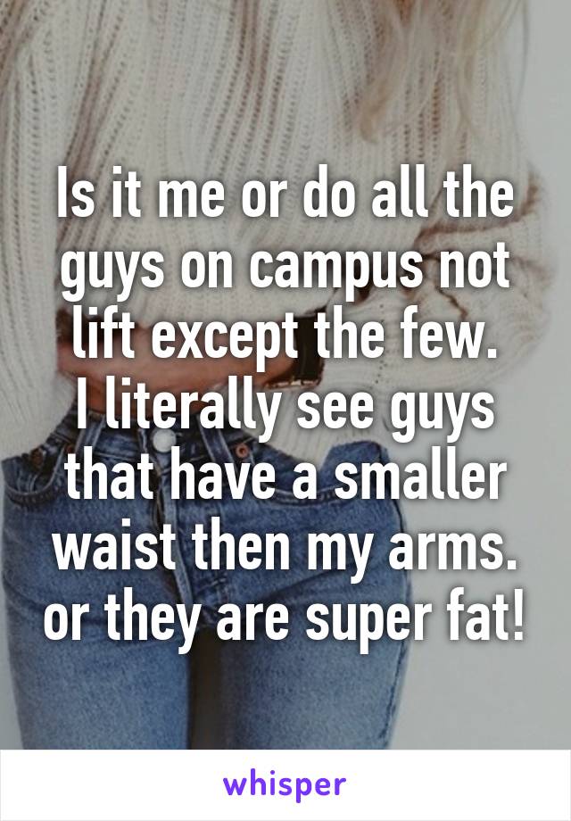 Is it me or do all the guys on campus not lift except the few.
I literally see guys that have a smaller waist then my arms. or they are super fat!