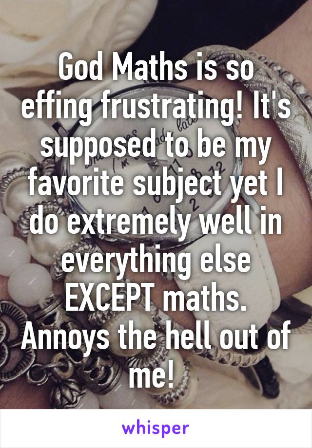 God Maths is so effing frustrating! It's supposed to be my favorite subject yet I do extremely well in everything else EXCEPT maths. Annoys the hell out of me! 