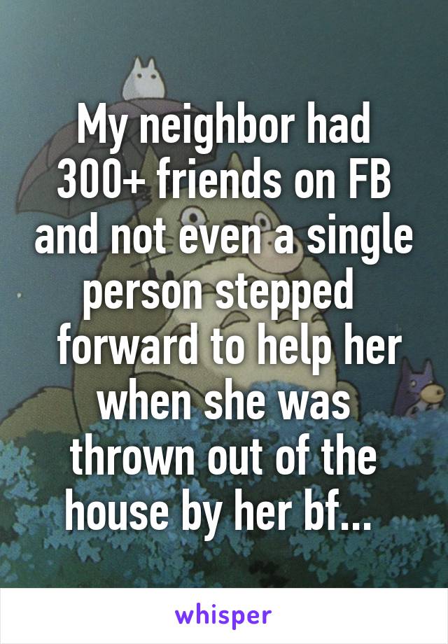 My neighbor had 300+ friends on FB and not even a single person stepped 
 forward to help her when she was thrown out of the house by her bf... 