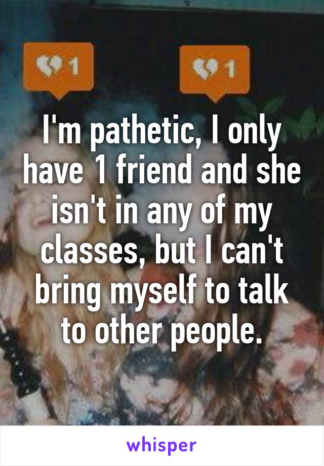 I'm pathetic, I only have 1 friend and she isn't in any of my classes, but I can't bring myself to talk to other people.