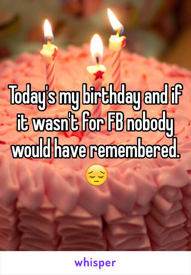 Today's my birthday and if it wasn't for FB nobody would have remembered. 😔