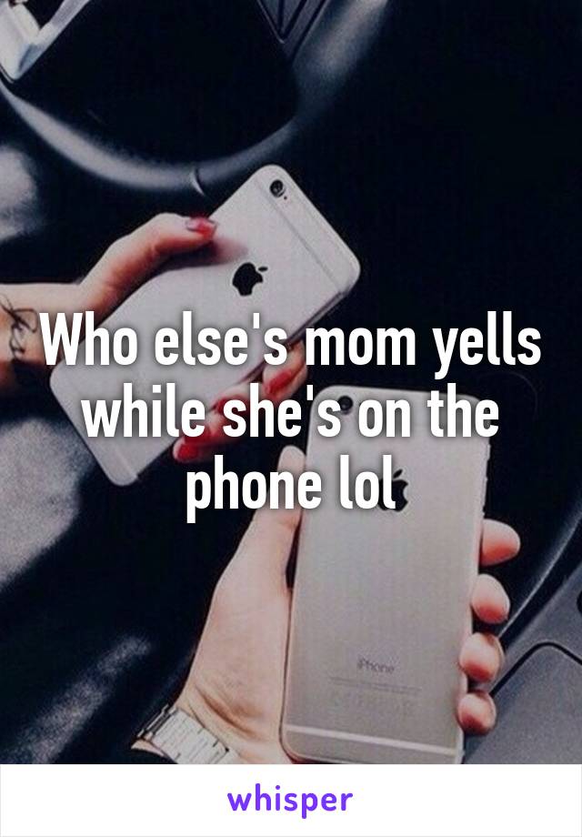 Who else's mom yells while she's on the phone lol