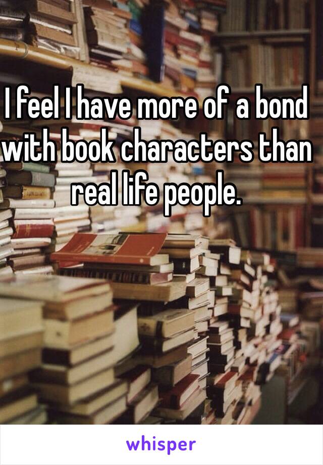 I feel I have more of a bond with book characters than real life people.