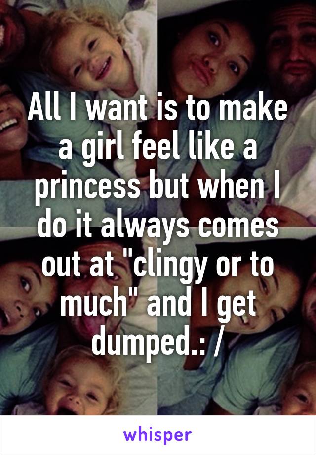 All I want is to make a girl feel like a princess but when I do it always comes out at "clingy or to much" and I get dumped.: /